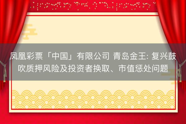 凤凰彩票「中国」有限公司 青岛金王: 复兴鼓吹质押风险及投资者换取、市值惩处问题