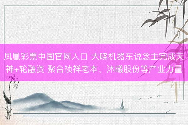 凤凰彩票中国官网入口 大晓机器东说念主完成天神+轮融资 聚合祯祥老本、沐曦股份等产业力量