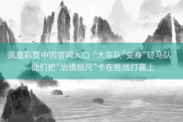 凤凰彩票中国官网入口 “大车队”变身“轻马队” 他们把“治绩标尺”卡在胜战打赢上