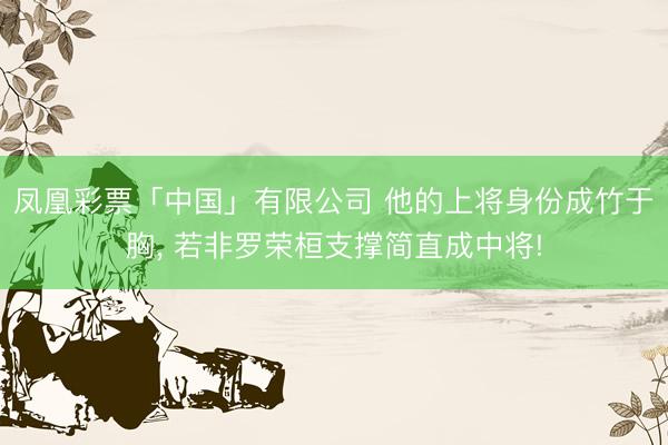 凤凰彩票「中国」有限公司 他的上将身份成竹于胸, 若非罗荣桓支撑简直成中将!