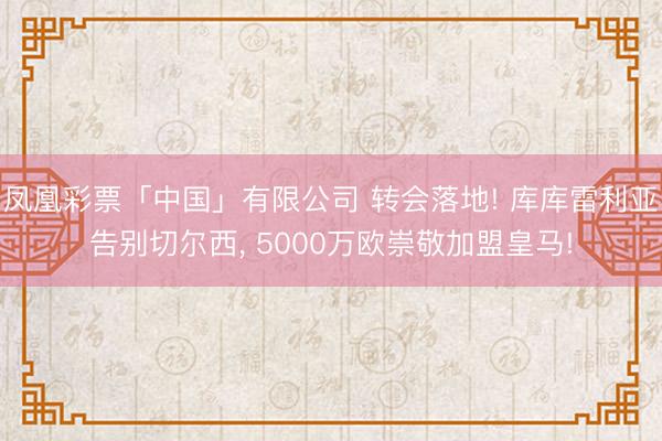 凤凰彩票「中国」有限公司 转会落地! 库库雷利亚告别切尔西, 5000万欧崇敬加盟皇马!