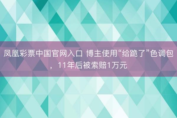 凤凰彩票中国官网入口 博主使用“给跪了”色调包，11年后被索赔1万元