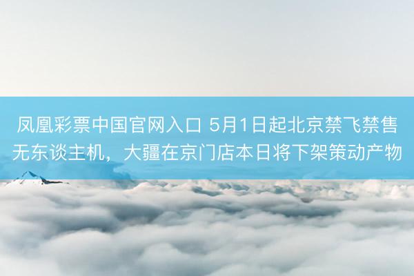 凤凰彩票中国官网入口 5月1日起北京禁飞禁售无东谈主机，大疆在京门店本日将下架策动产物