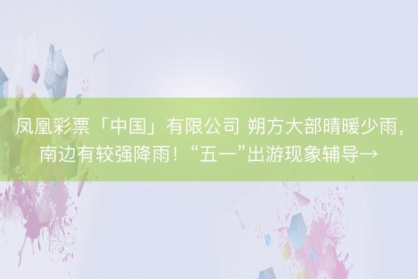 凤凰彩票「中国」有限公司 朔方大部晴暖少雨，南边有较强降雨！“五一”出游现象辅导→