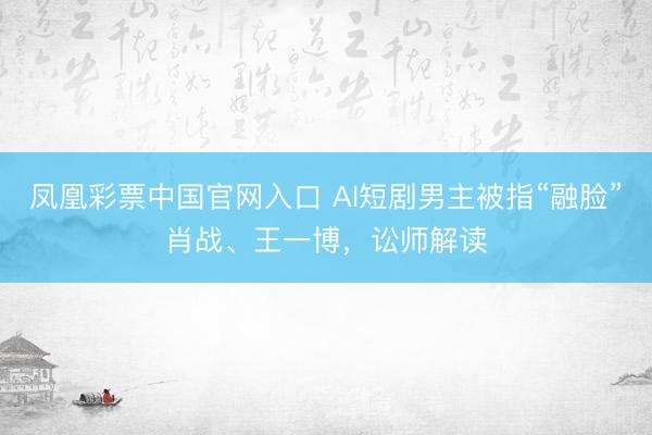 凤凰彩票中国官网入口 AI短剧男主被指“融脸”肖战、王一博，讼师解读