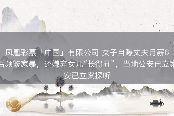 凤凰彩票「中国」有限公司 女子自曝丈夫月薪6万元后频繁家暴，还嫌弃女儿“长得丑”，当地公安已立案探听