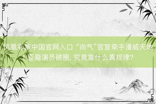 凤凰彩票中国官网入口 “尚气”官宣牵手漫威天地! 亚裔演员破圈， 究竟靠什么真规律?