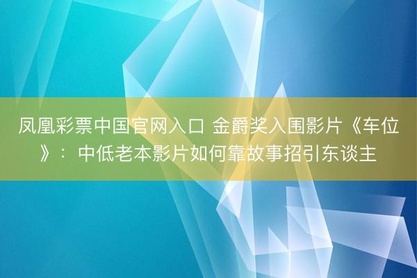 凤凰彩票中国官网入口 金爵奖入围影片《车位》：中低老本影片如何靠故事招引东谈主