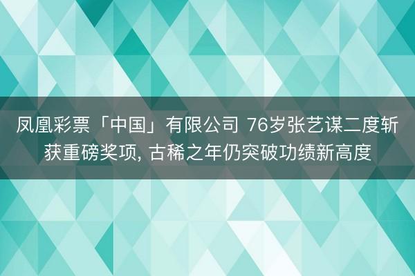 凤凰彩票「中国」有限公司 76岁张艺谋二度斩获重磅奖项， 古稀之年仍突破功绩新高度