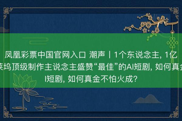 凤凰彩票中国官网入口 潮声丨1个东说念主， 1亿次播放: 好莱坞顶级制作主说念主盛赞“最佳”的AI短剧， 如何真金不怕火成?