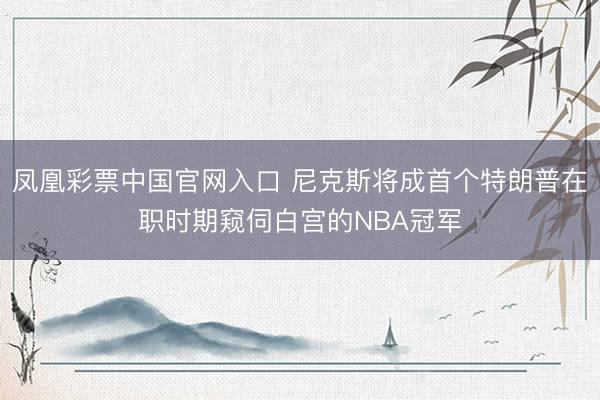 凤凰彩票中国官网入口 尼克斯将成首个特朗普在职时期窥伺白宫的NBA冠军