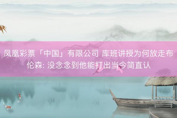 凤凰彩票「中国」有限公司 库班讲授为何放走布伦森: 没念念到他能打出当今简直认