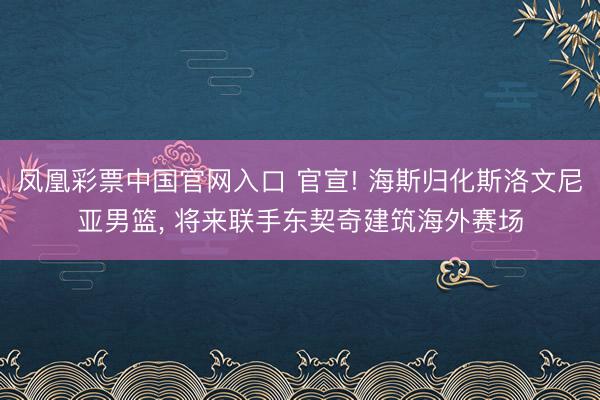 凤凰彩票中国官网入口 官宣! 海斯归化斯洛文尼亚男篮， 将来联手东契奇建筑海外赛场
