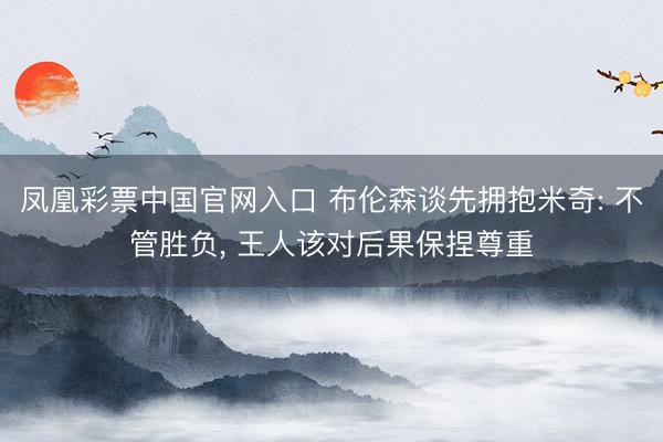 凤凰彩票中国官网入口 布伦森谈先拥抱米奇: 不管胜负， 王人该对后果保捏尊重