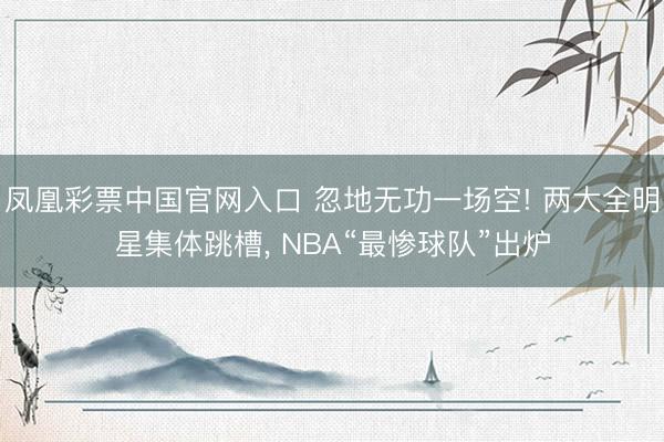 凤凰彩票中国官网入口 忽地无功一场空! 两大全明星集体跳槽， NBA“最惨球队”出炉