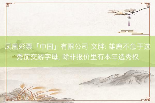 凤凰彩票「中国」有限公司 文胖: 雄鹿不急于选秀前交游字母， 除非报价里有本年选秀权