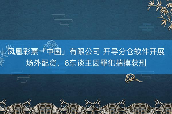凤凰彩票「中国」有限公司 开导分仓软件开展场外配资,6东谈主因罪犯揣摸获刑